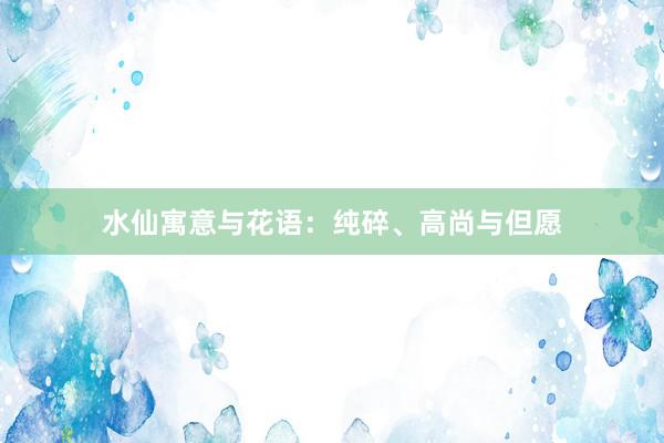 水仙寓意与花语：纯碎、高尚与但愿